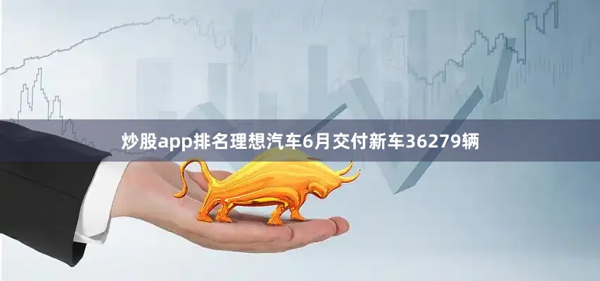 炒股app排名理想汽车6月交付新车36279辆