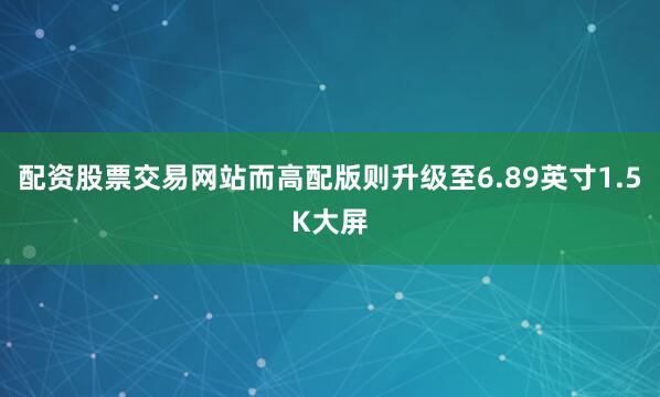配资股票交易网站而高配版则升级至6.89英寸1.5K大屏